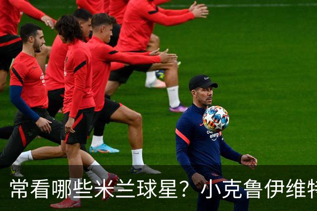 常看哪些米兰球星？小克鲁伊维特：我父亲、巴神，还有西多夫